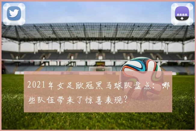 2021年女足欧冠黑马球队盘点：哪些队伍带来了惊喜表现？