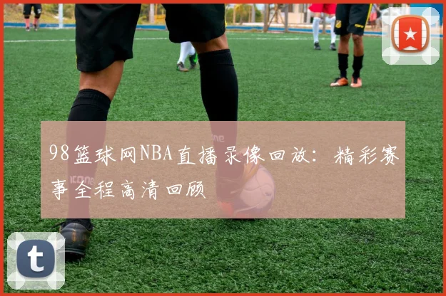 98篮球网NBA直播录像回放：精彩赛事全程高清回顾