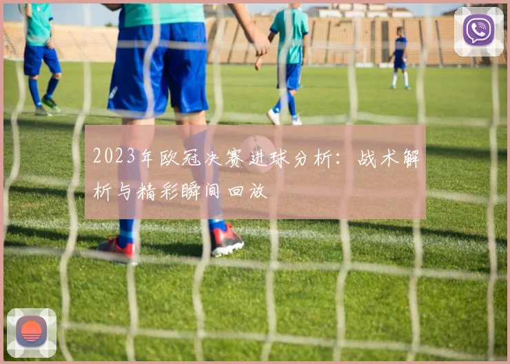 2023年欧冠决赛进球分析：战术解析与精彩瞬间回放