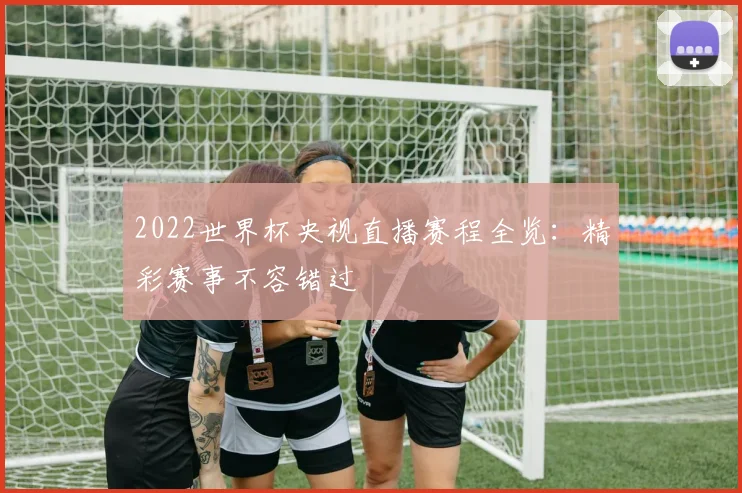 2022世界杯央视直播赛程全览：精彩赛事不容错过