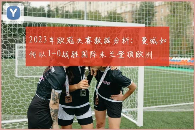 2023年欧冠决赛数据分析：曼城如何以1-0战胜国际米兰登顶欧洲