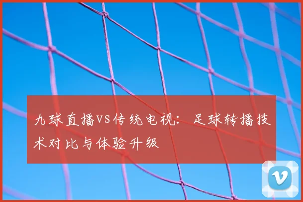 九球直播vs传统电视：足球转播技术对比与体验升级