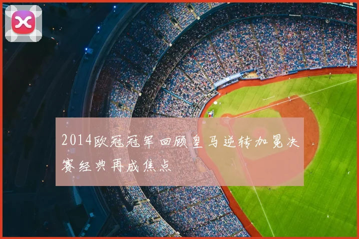 2014欧冠冠军回顾皇马逆转加冕决赛经典再成焦点