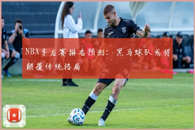NBA季后赛排名预测：黑马球队或将颠覆传统格局