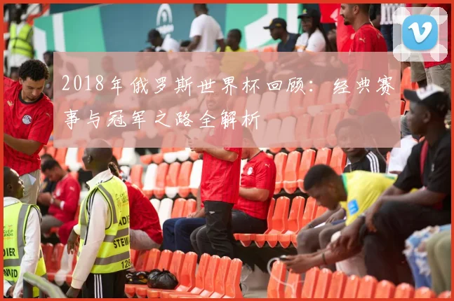 2018年俄罗斯世界杯回顾：经典赛事与冠军之路全解析