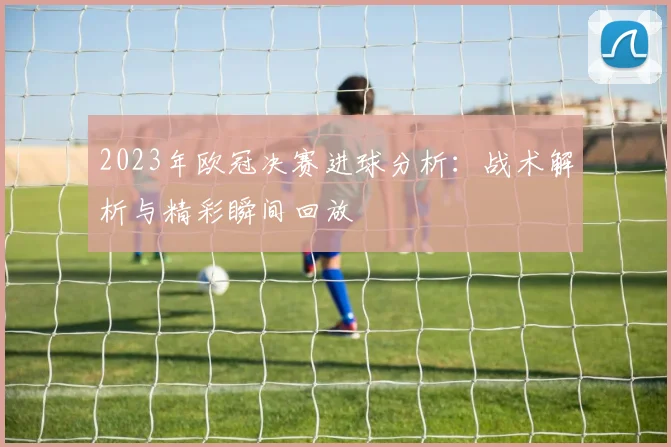 2023年欧冠决赛进球分析：战术解析与精彩瞬间回放